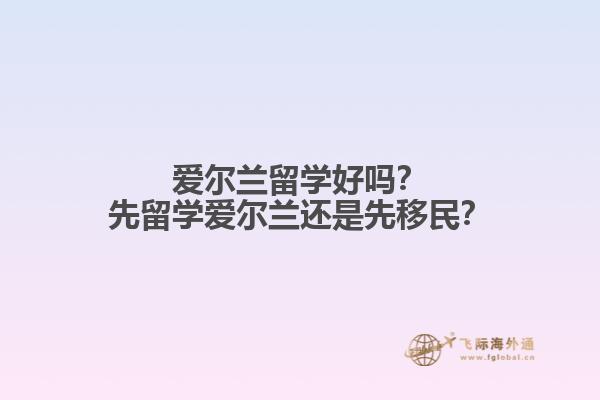 爱尔兰留学好吗？先留学爱尔兰还是先移民？1.jpg