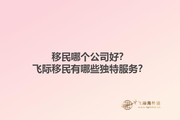 移民哪个公司好？飞际移民有哪些独特服务？1.jpg