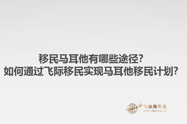 移民马耳他有哪些途径？如何通过飞际移民实现马耳他移民计划？1.jpg