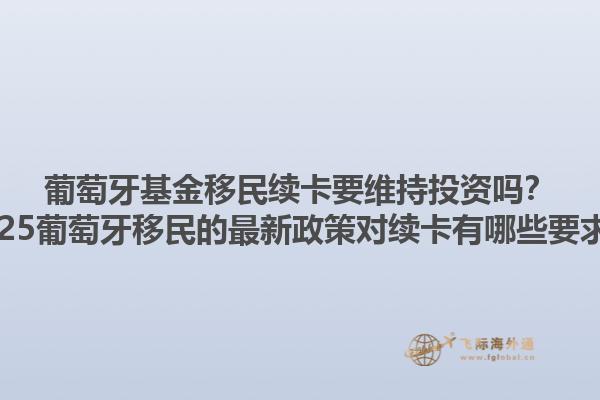 葡萄牙基金移民续卡要维持投资吗？2025葡萄牙移民的最新政策对续卡有哪些要求？1.jpg