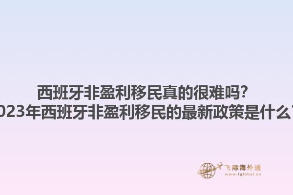 西班牙非盈利移民真的很难吗？2023年西班牙非盈利移民的最新政策是什么？1.jpg