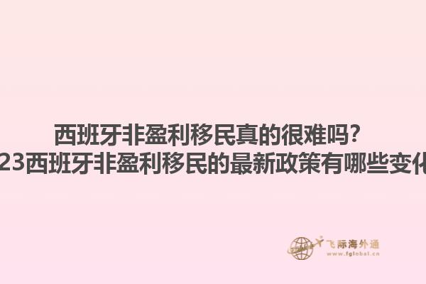 西班牙非盈利移民真的很难吗？2023西班牙非盈利移民的最新政策有哪些变化？1.jpg