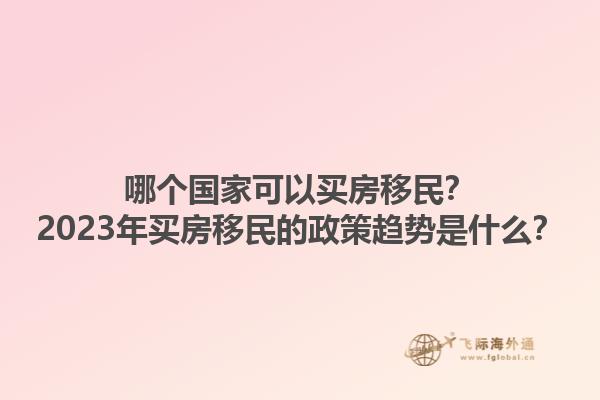 哪个国家可以买房移民？2023年买房移民的政策趋势是什么？