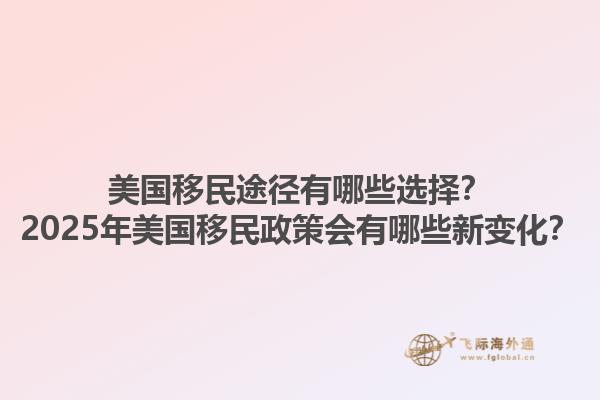 美国移民途径有哪些选择？2025年美国移民政策会有哪些新变化？1.jpg