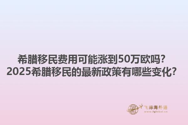 希腊移民费用可能涨到50万欧吗？2025希腊移民的最新政策有哪些变化？