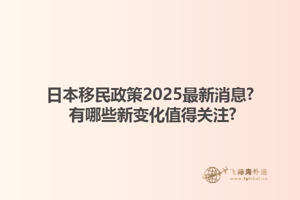日本移民政策2025最新消息? 有哪些新变化值得关注?