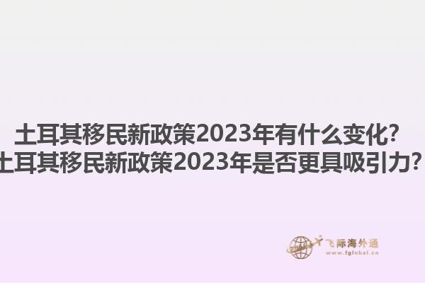 土耳其移民新政策2023年有什么变化？土耳其移民新政策2023年是否更具吸引力？