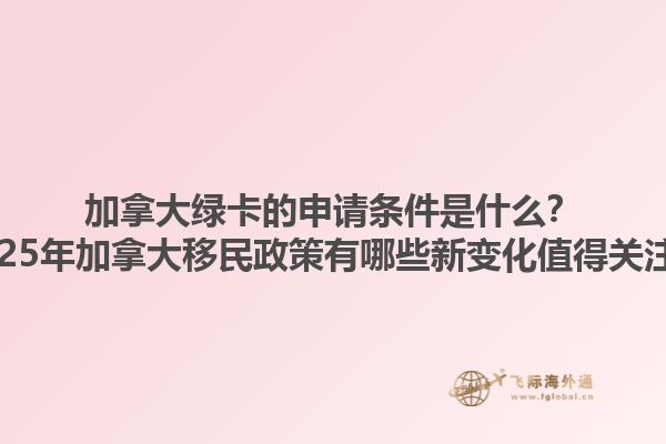 加拿大绿卡的申请条件是什么？2025年加拿大移民政策有哪些新变化值得关注？
