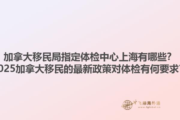 加拿大移民局指定体检中心上海有哪些？2025加拿大移民的最新政策对体检有何要求？