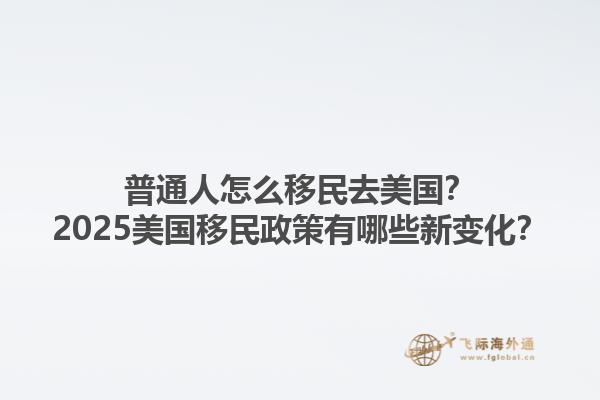 普通人怎么移民去美国？2025美国移民政策有哪些新变化？1.jpg