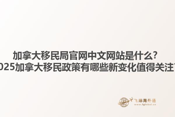 加拿大移民局官网中文网站是什么？2025加拿大移民政策有哪些新变化值得关注？