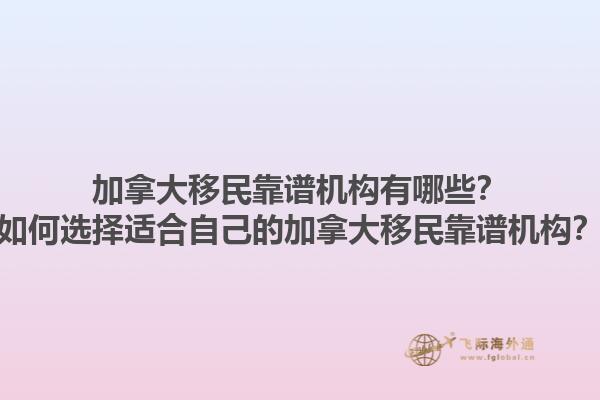 加拿大移民靠谱机构有哪些？如何选择适合自己的加拿大移民靠谱机构？