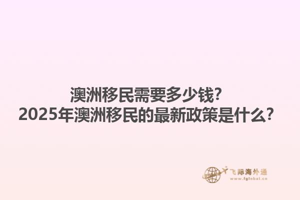 澳洲移民需要多少钱？2025年澳洲移民的最新政策是什么？