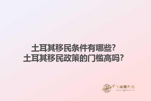 土耳其移民条件有哪些？土耳其移民政策的门槛高吗？