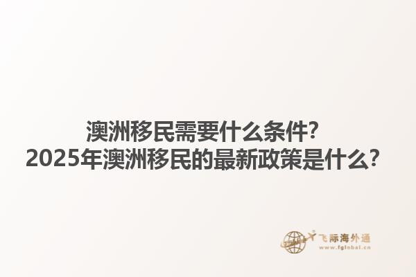 澳洲移民需要什么条件？2025年澳洲移民的最新政策是什么？