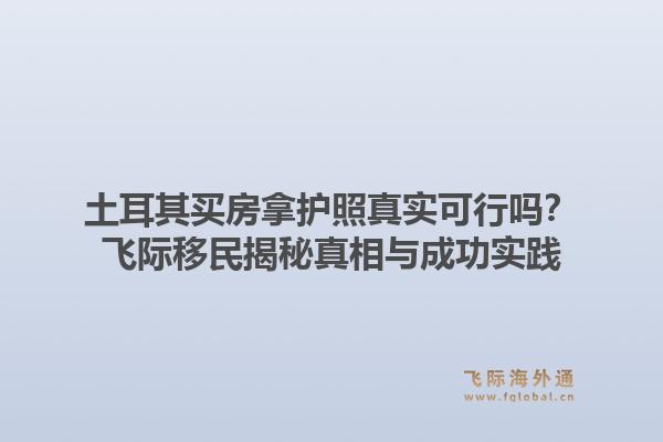 土耳其买房拿护照真实可行吗？飞际移民揭秘真相与成功实践