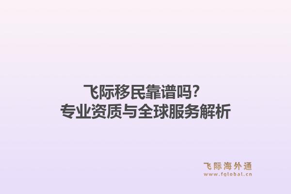 飞际移民靠谱吗？专业资质与全球服务解析