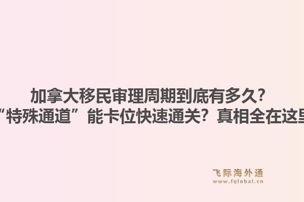 加拿大移民审理周期到底有多久？“特殊通道”能卡位快速通关？真相全在这里
