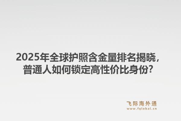 2025年全球护照含金量排名揭晓，普通人如何锁定高性价比身份？