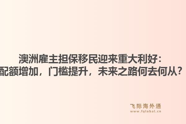 澳洲雇主担保移民迎来重大利好：配额增加，门槛提升，未来之路何去何从？