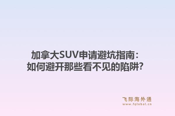 加拿大SUV申请避坑指南：如何避开那些看不见的陷阱？