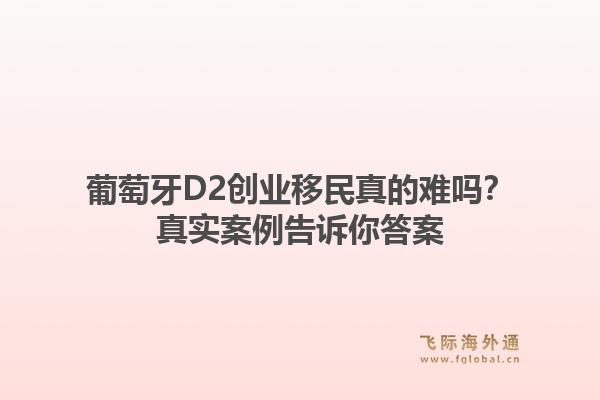 葡萄牙D2创业移民真的难吗？真实案例告诉你答案