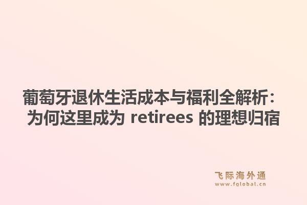 葡萄牙退休生活成本与福利全解析:为何这里成为 retirees 的理想归宿