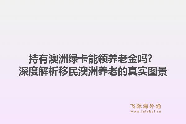 持有澳洲绿卡能领养老金吗?深度解析移民澳洲养老的真实图景