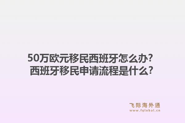 50万欧元移民西班牙怎么办? 西班牙移民申请流程是什么?