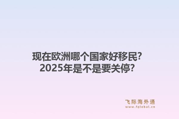 现在欧洲哪个国家好移民?2025年是不是要关停?