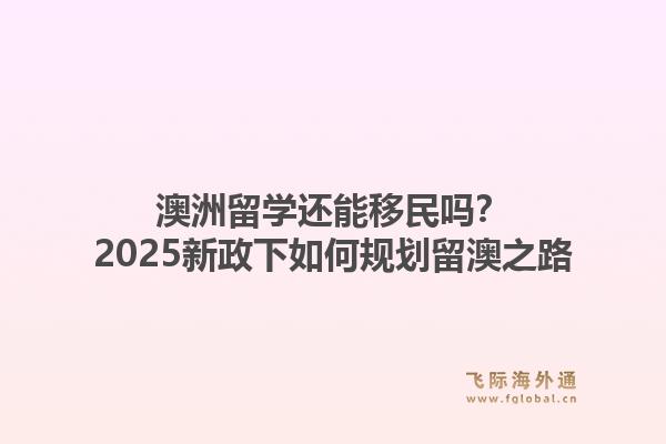 澳洲留学还能移民吗？2025新政下如何规划留澳之路
