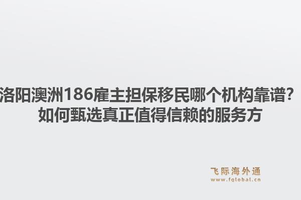 洛阳澳洲186雇主担保移民哪个机构靠谱?如何甄选真正值得信赖的服务方1.jpg