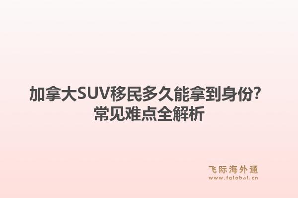 加拿大SUV移民多久能拿到身份？常见难点全解析