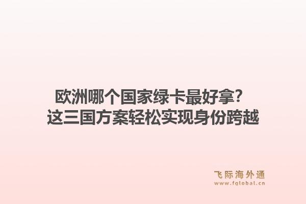 欧洲哪个国家绿卡最好拿？这三国方案轻松实现身份跨越