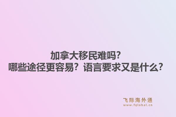 加拿大移民难吗？哪些途径更容易？语言要求又是什么？