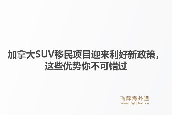 加拿大SUV移民项目迎来利好新政策，这些优势你不可错过