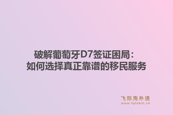 破解葡萄牙D7签证困局：如何选择真正靠谱的移民服务