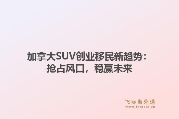 加拿大SUV创业移民新趋势：抢占风口，稳赢未来