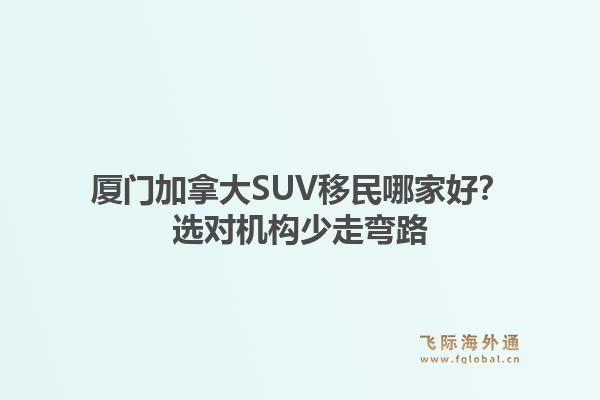 厦门加拿大SUV移民哪家好？选对机构少走弯路