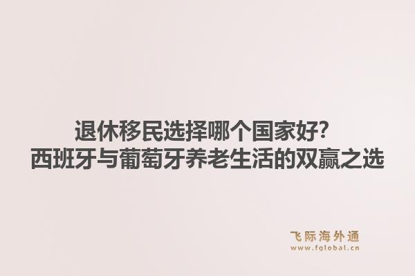 退休移民选择哪个国家好？西班牙与葡萄牙养老生活的双赢之选