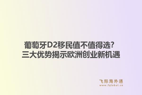 葡萄牙D2移民值不值得选？三大优势揭示欧洲创业新机遇