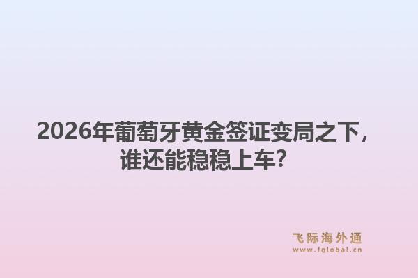 2026年葡萄牙黄金签证变局之下，谁还能稳稳上车？