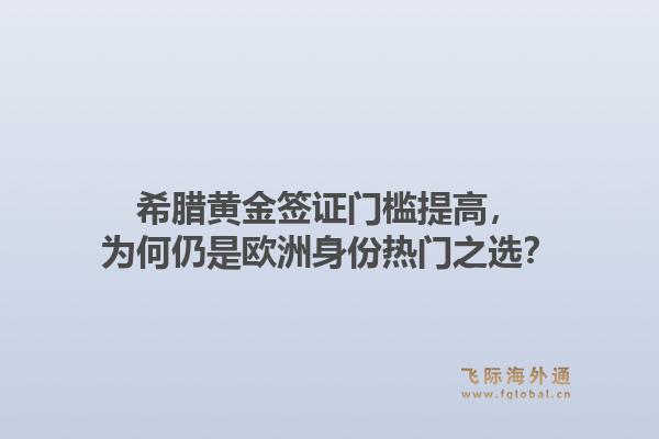 希腊黄金签证门槛提高，为何仍是欧洲身份热门之选？