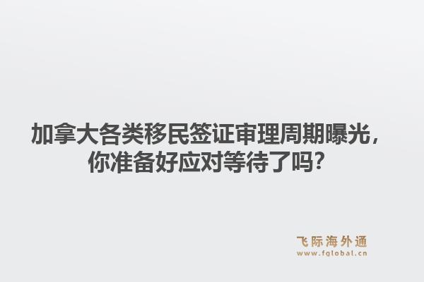 加拿大各类移民签证审理周期曝光,你准备好应对等待了吗?1.jpg