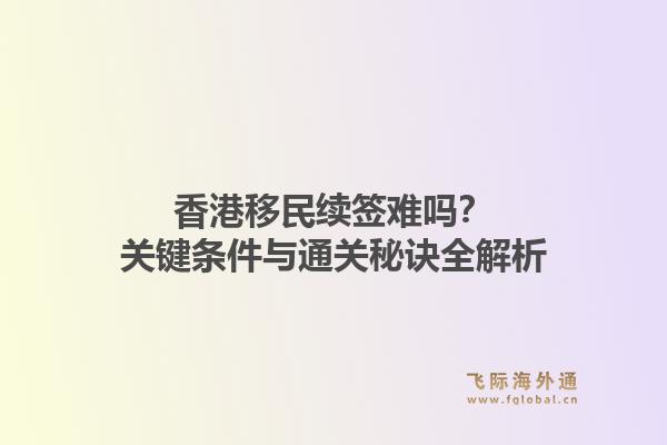 香港移民续签难吗？关键条件与通关秘诀全解析