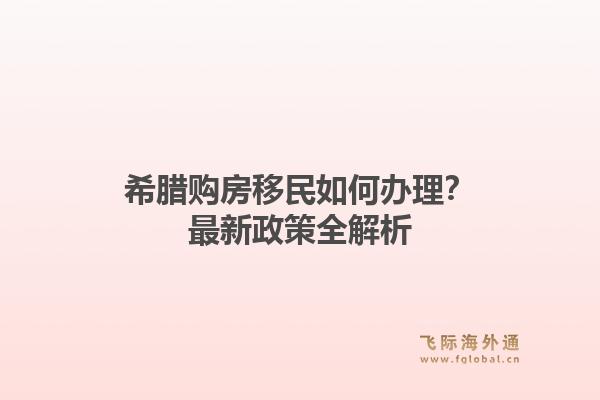 希腊购房移民如何办理？最新政策全解析