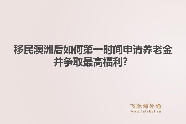 移民澳洲后如何第一时间申请养老金并争取最高福利？
