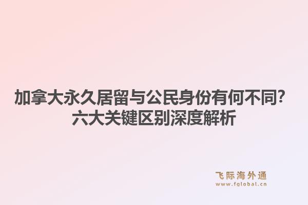 加拿大永久居留与公民身份有何不同？六大关键区别深度解析
