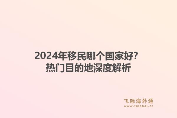 2024年移民哪个国家好？热门目的地深度解析