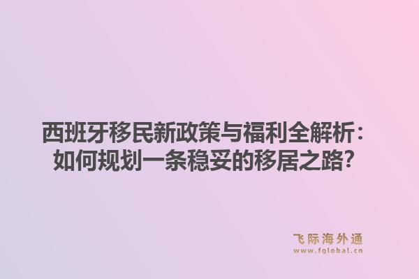 西班牙移民新政策与福利全解析：如何规划一条稳妥的移居之路？